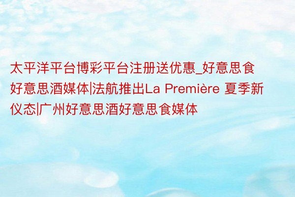 太平洋平台博彩平台注册送优惠_好意思食好意思酒媒体|法航推出La Première 夏季新仪态|广州好意思酒好意思食媒体