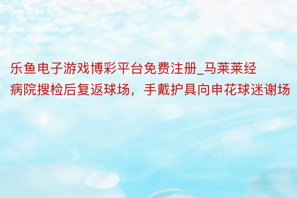 乐鱼电子游戏博彩平台免费注册_马莱莱经病院搜检后复返球场，手戴护具向申花球迷谢场