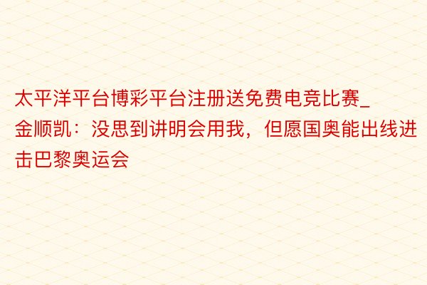 太平洋平台博彩平台注册送免费电竞比赛_金顺凯：没思到讲明会用我，但愿国奥能出线进击巴黎奥运会