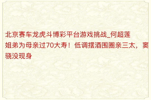 北京赛车龙虎斗博彩平台游戏挑战_何超莲姐弟为母亲过70大寿！低调摆酒围圈亲三太，窦骁没现身