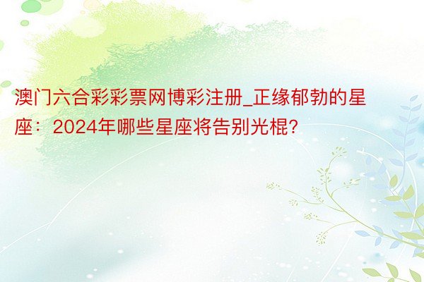 澳门六合彩彩票网博彩注册_正缘郁勃的星座：2024年哪些星座将告别光棍?
