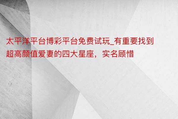 太平洋平台博彩平台免费试玩_有重要找到超高颜值爱妻的四大星座，实名顾惜