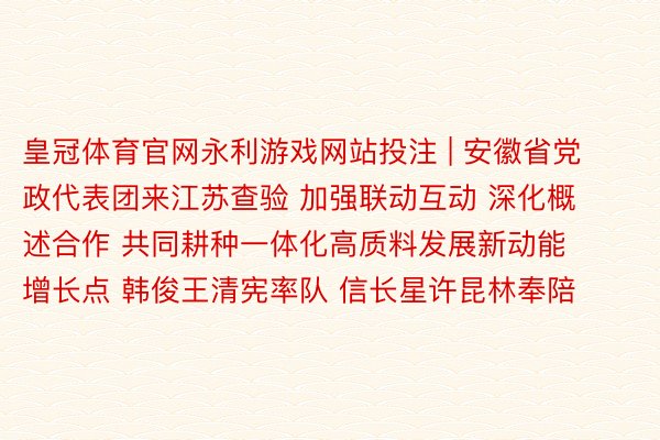 皇冠体育官网永利游戏网站投注 | 安徽省党政代表团来江苏查验 加强联动互动 深化概述合作 共同耕种一体化高质料发展新动能增长点 韩俊王清宪率队 信长星许昆林奉陪