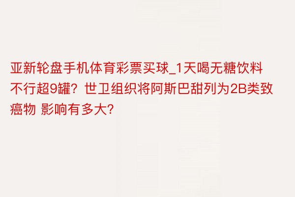 亚新轮盘手机体育彩票买球_1天喝无糖饮料不行超9罐？世卫组织将阿斯巴甜列为2B类致癌物 影响有多大？