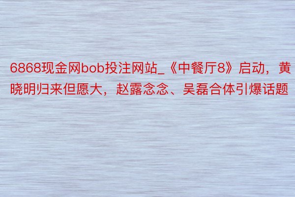 6868现金网bob投注网站_《中餐厅8》启动，黄晓明归来但愿大，赵露念念、吴磊合体引爆话题