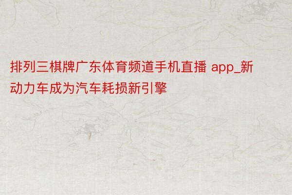 排列三棋牌广东体育频道手机直播 app_新动力车成为汽车耗损新引擎