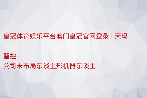 皇冠体育娱乐平台澳门皇冠官网登录 | 天玛智控：
公司未布局东谈主形机器东谈主