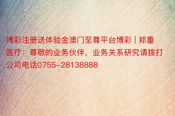 博彩注册送体验金澳门至尊平台博彩 | 郑重医疗：尊敬的业务伙伴，业务关系研究请拨打公司电话0755-28138888