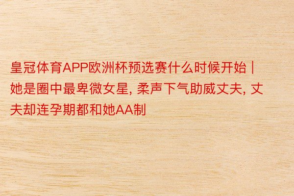 皇冠体育APP欧洲杯预选赛什么时候开始 | 她是圈中最卑微女星, 柔声下气助威丈夫, 丈夫却连孕期都和她AA制