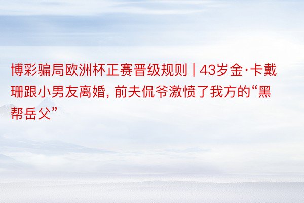 博彩骗局欧洲杯正赛晋级规则 | 43岁金·卡戴珊跟小男友离婚, 前夫侃爷激愤了我方的“黑帮岳父”