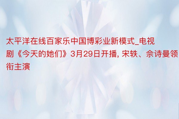 太平洋在线百家乐中国博彩业新模式_电视剧《今天的她们》3月29日开播, 宋轶、佘诗曼领衔主演