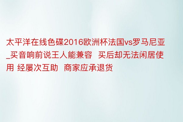 太平洋在线色碟2016欧洲杯法国vs罗马尼亚_买音响前说王人能兼容  买后却无法闲居使用 经屡次互助  商家应承退货