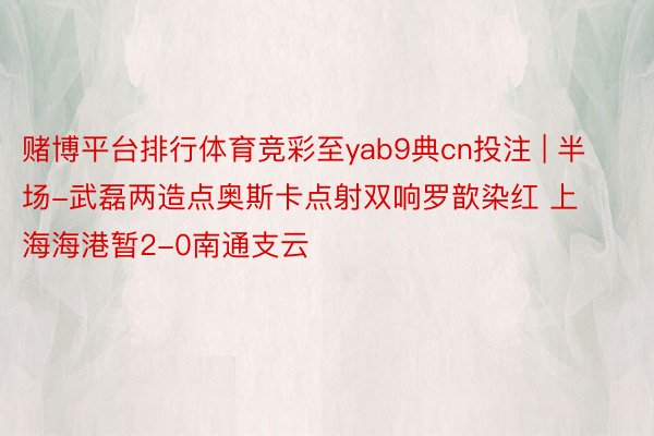 赌博平台排行体育竞彩至yab9典cn投注 | 半场-武磊两造点奥斯卡点射双响罗歆染红 上海海港暂2-0南通支云