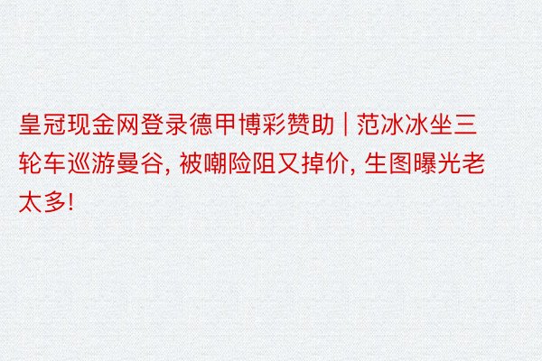 皇冠现金网登录德甲博彩赞助 | 范冰冰坐三轮车巡游曼谷, 被嘲险阻又掉价, 生图曝光老太多!