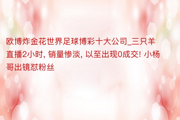 欧博炸金花世界足球博彩十大公司_三只羊直播2小时, 销量惨淡, 以至出现0成交! 小杨哥出镜怼粉丝