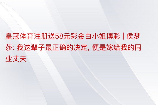 皇冠体育注册送58元彩金白小姐博彩 | 侯梦莎: 我这辈子最正确的决定, 便是嫁给我的同业丈夫