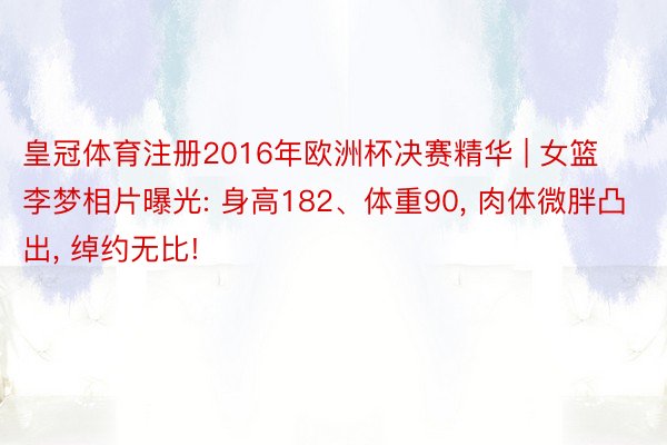 皇冠体育注册2016年欧洲杯决赛精华 | 女篮李梦相片曝光: 身高182、体重90, 肉体微胖凸出, 绰约无比!