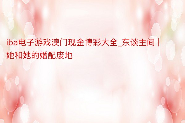 iba电子游戏澳门现金博彩大全_东谈主间 | 她和她的婚配废地