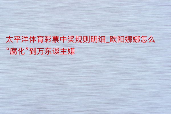 太平洋体育彩票中奖规则明细_欧阳娜娜怎么“腐化”到万东谈主嫌