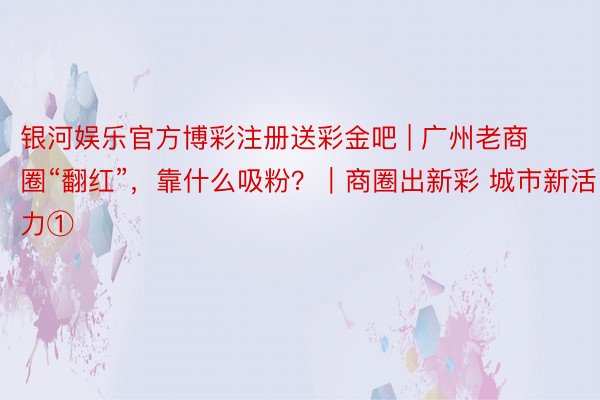 银河娱乐官方博彩注册送彩金吧 | 广州老商圈“翻红”，靠什么吸粉？｜商圈出新彩 城市新活力①