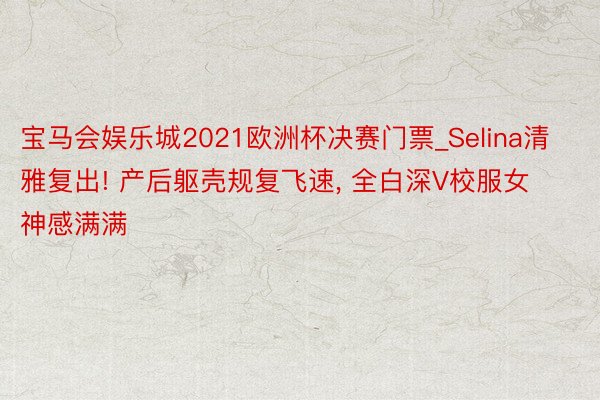 宝马会娱乐城2021欧洲杯决赛门票_Selina清雅复出! 产后躯壳规复飞速, 全白深V校服女神感满满