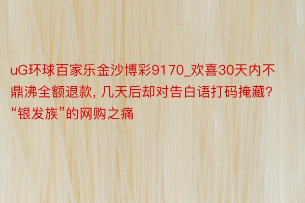 uG环球百家乐金沙博彩9170_欢喜30天内不鼎沸全额退款, 几天后却对告白语打码掩藏? “银发族”的网购之痛