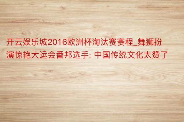 开云娱乐城2016欧洲杯淘汰赛赛程_舞狮扮演惊艳大运会番邦选手: 中国传统文化太赞了