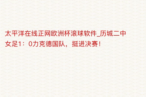 太平洋在线正网欧洲杯滚球软件_历城二中女足1：0力克德国队，挺进决赛！
