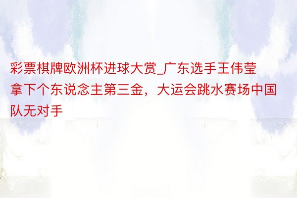 彩票棋牌欧洲杯进球大赏_广东选手王伟莹拿下个东说念主第三金，大运会跳水赛场中国队无对手
