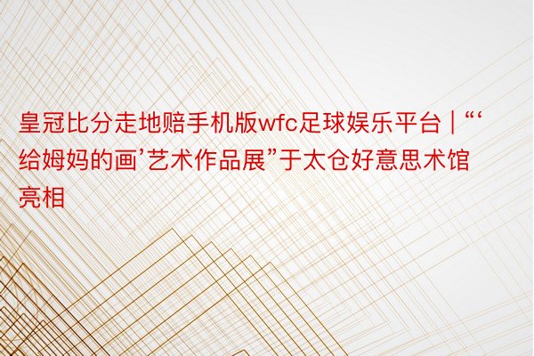 皇冠比分走地赔手机版wfc足球娱乐平台 | “‘给姆妈的画’艺术作品展”于太仓好意思术馆亮相