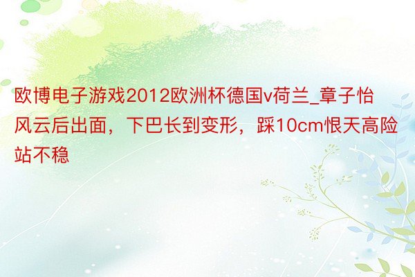 欧博电子游戏2012欧洲杯德国v荷兰_章子怡风云后出面，下巴长到变形，踩10cm恨天高险站不稳