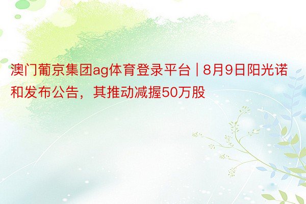 澳门葡京集团ag体育登录平台 | 8月9日阳光诺和发布公告，其推动减握50万股