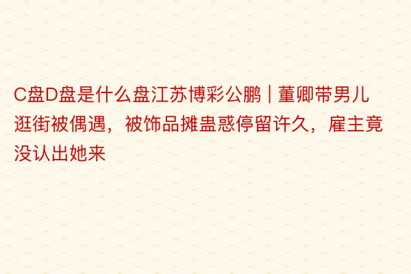 C盘D盘是什么盘江苏博彩公鹏 | 董卿带男儿逛街被偶遇，被饰品摊蛊惑停留许久，雇主竟没认出她来