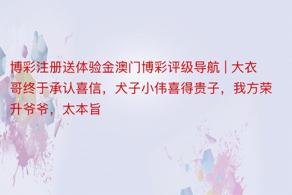 博彩注册送体验金澳门博彩评级导航 | 大衣哥终于承认喜信，犬子小伟喜得贵子，我方荣升爷爷，太本旨