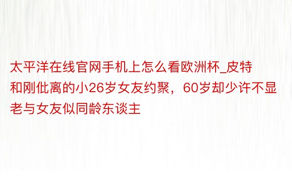 太平洋在线官网手机上怎么看欧洲杯_皮特和刚仳离的小26岁女友约聚，60岁却少许不显老与女友似同龄东谈主