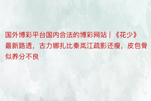 国外博彩平台国内合法的博彩网站 | 《花少》最新路透，古力娜扎比秦岚江疏影还瘦，皮包骨似养分不良