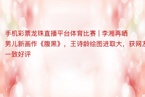 手机彩票龙珠直播平台体育比赛 | 李湘再晒男儿新画作《腹黑》，王诗龄绘图进取大，获网友一致好评