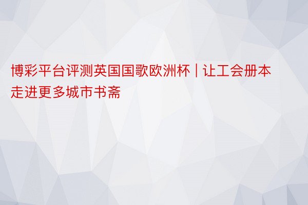 博彩平台评测英国国歌欧洲杯 | 让工会册本走进更多城市书斋