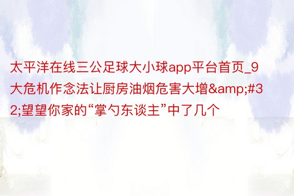 太平洋在线三公足球大小球app平台首页_9大危机作念法让厨房油烟危害大增&#32;望望你家的“掌勺东谈主”中了几个