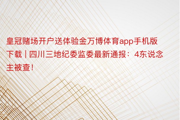 皇冠赌场开户送体验金万博体育app手机版下载 | 四川三地纪委监委最新通报：4东说念主被查！