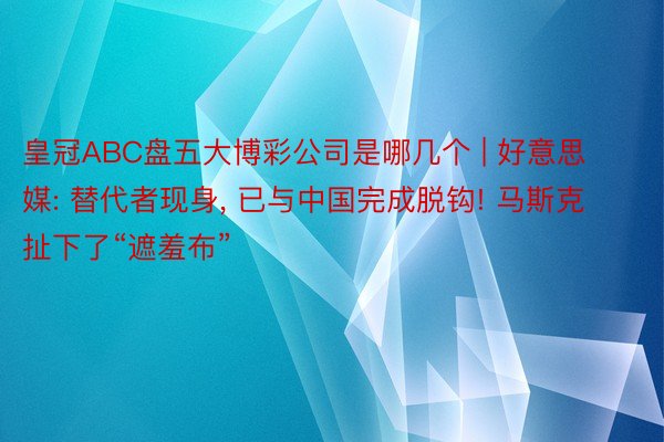 皇冠ABC盘五大博彩公司是哪几个 | 好意思媒: 替代者现身, 已与中国完成脱钩! 马斯克扯下了“遮羞布”