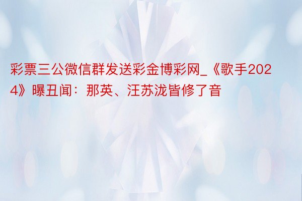 彩票三公微信群发送彩金博彩网_《歌手2024》曝丑闻：那英、汪苏泷皆修了音