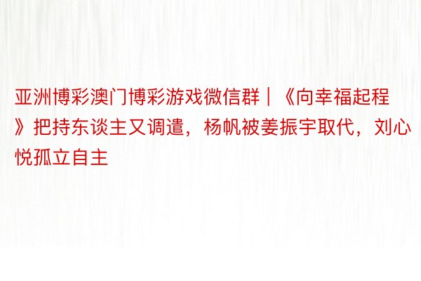 亚洲博彩澳门博彩游戏微信群 | 《向幸福起程》把持东谈主又调遣，杨帆被姜振宇取代，刘心悦孤立自主