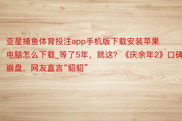 亚星捕鱼体育投注app手机版下载安装苹果电脑怎么下载_等了5年，就这？《庆余年2》口碑崩盘，网友直言“貂貂”