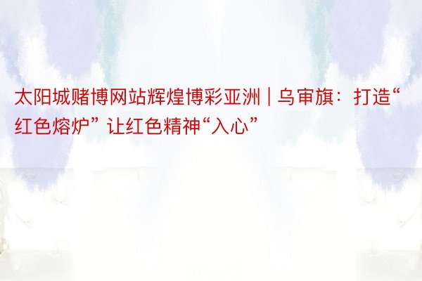 太阳城赌博网站辉煌博彩亚洲 | 乌审旗：打造“红色熔炉” 让红色精神“入心”