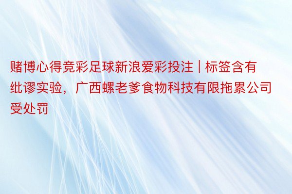 赌博心得竞彩足球新浪爱彩投注 | 标签含有纰谬实验,广西螺老爹食物科技有限拖累公司受处罚