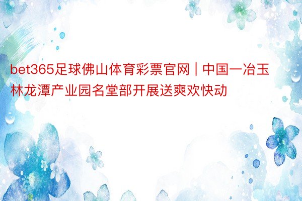 bet365足球佛山体育彩票官网 | 中国一冶玉林龙潭产业园名堂部开展送爽欢快动