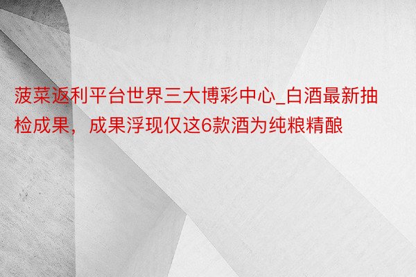 菠菜返利平台世界三大博彩中心_白酒最新抽检成果，成果浮现仅这6款酒为纯粮精酿