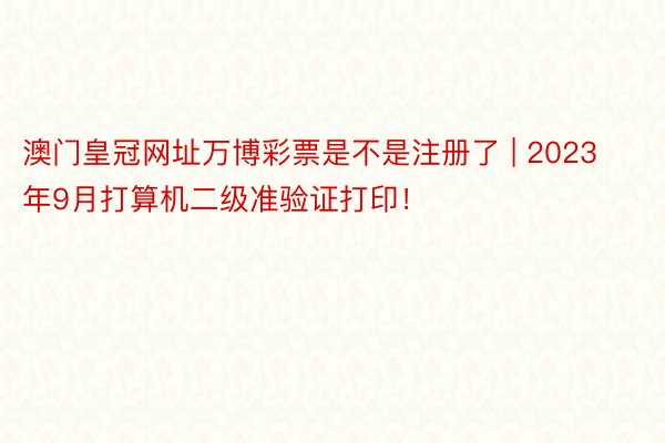 澳门皇冠网址万博彩票是不是注册了 | 2023年9月打算机二级准验证打印！