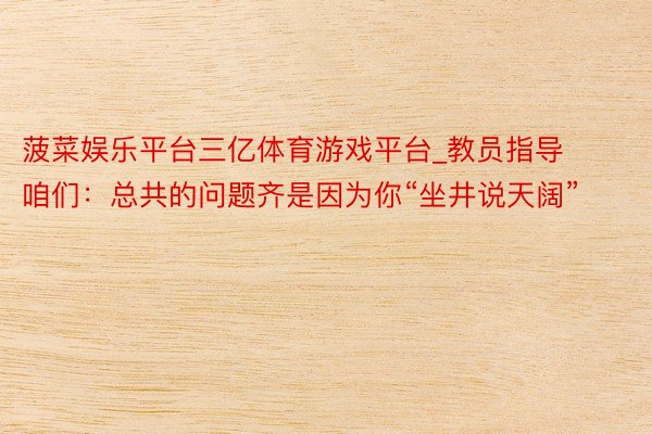 菠菜娱乐平台三亿体育游戏平台_教员指导咱们：总共的问题齐是因为你“坐井说天阔”